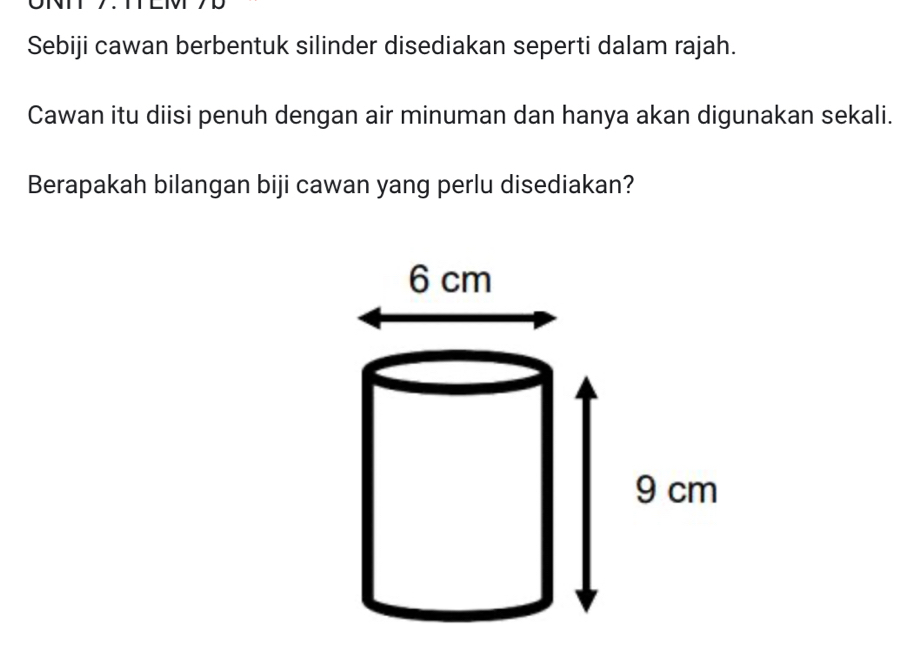 Sebiji cawan berbentuk silinder disediakan seperti dalam rajah. 
Cawan itu diisi penuh dengan air minuman dan hanya akan digunakan sekali. 
Berapakah bilangan biji cawan yang perlu disediakan?