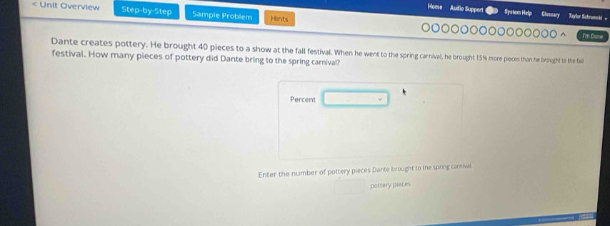 < Unit Overview Step-by-Step Sample Problem Hints Home Audio Support System Help Glossary Tayloe Schramski « I'm Done Dante creates pottery. He brought 40 pieces to a show at the fall festival. When he went to the spring carnival, he brought 15% more pieces than he brought to the fall festival. How many pieces of pottery did Dante bring to the spring carnival? Percent Enter the number of pottery pieces Dante brought to the spring carnivai pottery pieces