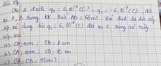 Dāi táp 
Ono a dnich q_1=6.10^(-8)(C), q_2=-6.10^(-8)(C) da 
Li A, B Zrong Kk. Biet AB=6(cm) Xái dinh lut diān tóg 
hop toe dung lenq_3=6.10^(-8)(C) dài tai c zong cal ting 
hop mall: 
as CA=4cm; CB=2cm
b3 CA=4cm; CB=10cm
c) CA=CB=5(cm)