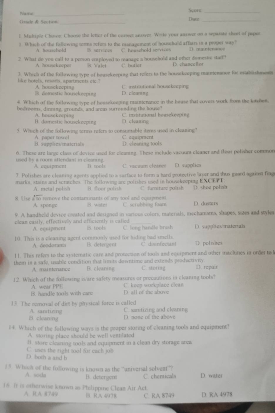 Name _Score_
Grade & Section _Date_
1. Multiple Choice. Choose the letter of the correct answer. Write your answer on a separate sheet of paper.
1. Which of the following terms refers to the management of household affairs in a proper way?
A. houschold B. services C. household services D. maintenance
2 What do you call to a person employed to manage a household and other domestic staff?
A. housekeeper B. Valet C. butler D chancellor
3. Which of the following type of housekeeping that refers to the housekeeping maintenance for establishments
like hotels, resorts, apartments ete.?
A. housekeeping C. institutional housekeeping
B. domestic housekeeping D. cleaning
4. Which of the following type of housekeeping maintenance in the house that covers work from the kitchen,
bedrooms, dinning, grounds, and areas surrounding the house?
A. housekeeping C. institutional housekeeping
B. domestic housekeeping D. cleaning
5. Which of the following terms refers to consumable items used in cleaning?
A. paper towel C. equipment
B. supplies/materials D. cleaning tools
6. These are large class of device used for cleaning. These include vacuum cleaner and floor polisher common
used by a room attendant in cleaning.
A. equipment B. tools C. vacuum cleaner D. supplies
7. Polishes are cleaning agents applied to a surface to form a hard protective layer and thus guard against fing
marks, stains and scratches. The following are polishes used in housekeeping EXCEPT:
A. metal polish B. floor polish C. furniture polish D. shoe polish
8. Use a to remove the contaminants of any tool and equipment.
A. sponge B. water C scrubbing foam D. dusters
9. A handheld device created and designed in various colors, materials, mechanisms, shapes, sizes and styles
clean easily, effectively and efficiently is called_
A. equipment B. tools C. long handle brush D. supplies/materials
10. This is a cleaning agent commonly used for hiding bad smells.
A. deodorants B. detergent C. disinfectant D. polishes
11. This refers to the systematic care and protection of tools and equipment and other machines in order to k
them in a safe, usable condition that limits downtime and extends productivity.
A. maintenance B. cleaning C. storing D. repair
12. Which of the following is/are safety measures or precautions in cleaning tools?
A. wear PPE C. keep workplace clean
B. handle tools with care D. all of the above
13. The removal of dirt by physical force is called
A. sanitizing C. sanitizing and cleaning
B. cleaning D. none of the above
14. Which of the following ways is the proper storing of cleaning tools and equipment?
A. storing place should be well ventilated
B. store cleaning tools and equipment in a clean dry storage area
C. uses the right tool for each job
D. both a and b
1 5. Which of the following is known as the “universal solvent”?
A. soda B. detergent C. chemicals D. water
16 If is otherwise known as Philippine Clean Air Act.
A R.A 8749 B. RA 4978 C. RA 8749 D. RA 4978