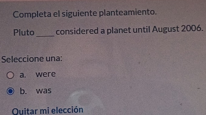 Completa el siguiente planteamiento.
Pluto _considered a planet until August 2006.
Seleccione una:
a. were
b. was
Quitar mi elección