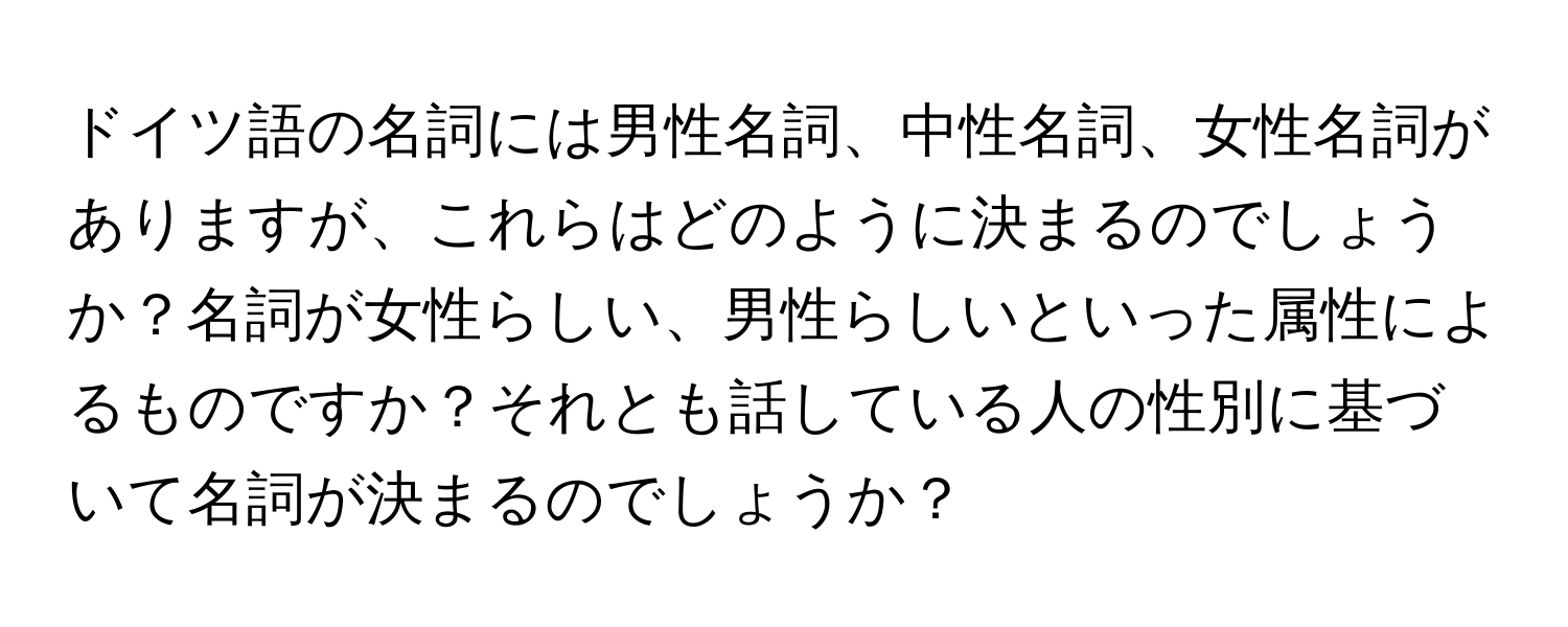 ドイツ語の名詞には男性名詞、中性名詞、女性名詞がありますが、これらはどのように決まるのでしょうか？名詞が女性らしい、男性らしいといった属性によるものですか？それとも話している人の性別に基づいて名詞が決まるのでしょうか？