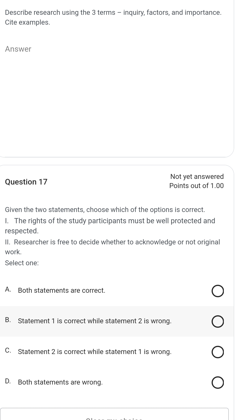 Describe research using the 3 terms - inquiry, factors, and importance.
Cite examples.
Answer
Not yet answered
Question 17
Points out of 1.00
Given the two statements, choose which of the options is correct.
I. The rights of the study participants must be well protected and
respected.
II. Researcher is free to decide whether to acknowledge or not original
work.
Select one:
A. Both statements are correct.
B. Statement 1 is correct while statement 2 is wrong.
C. Statement 2 is correct while statement 1 is wrong.
D. Both statements are wrong.