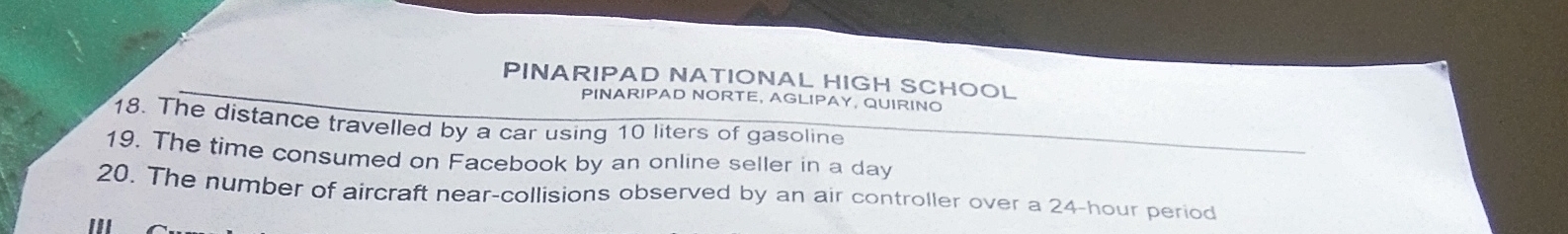 PINARIPAD NATIONAL HIGH SCHOOL 
PINARIPAD NORTE, AGLIPAY, QUIRINO 
18. The distance travelled by a car using 10 liters of gasoline 
19. The time consumed on Facebook by an online seller in a day
20. The number of aircraft near-collisions observed by an air controller over a 24-hour period