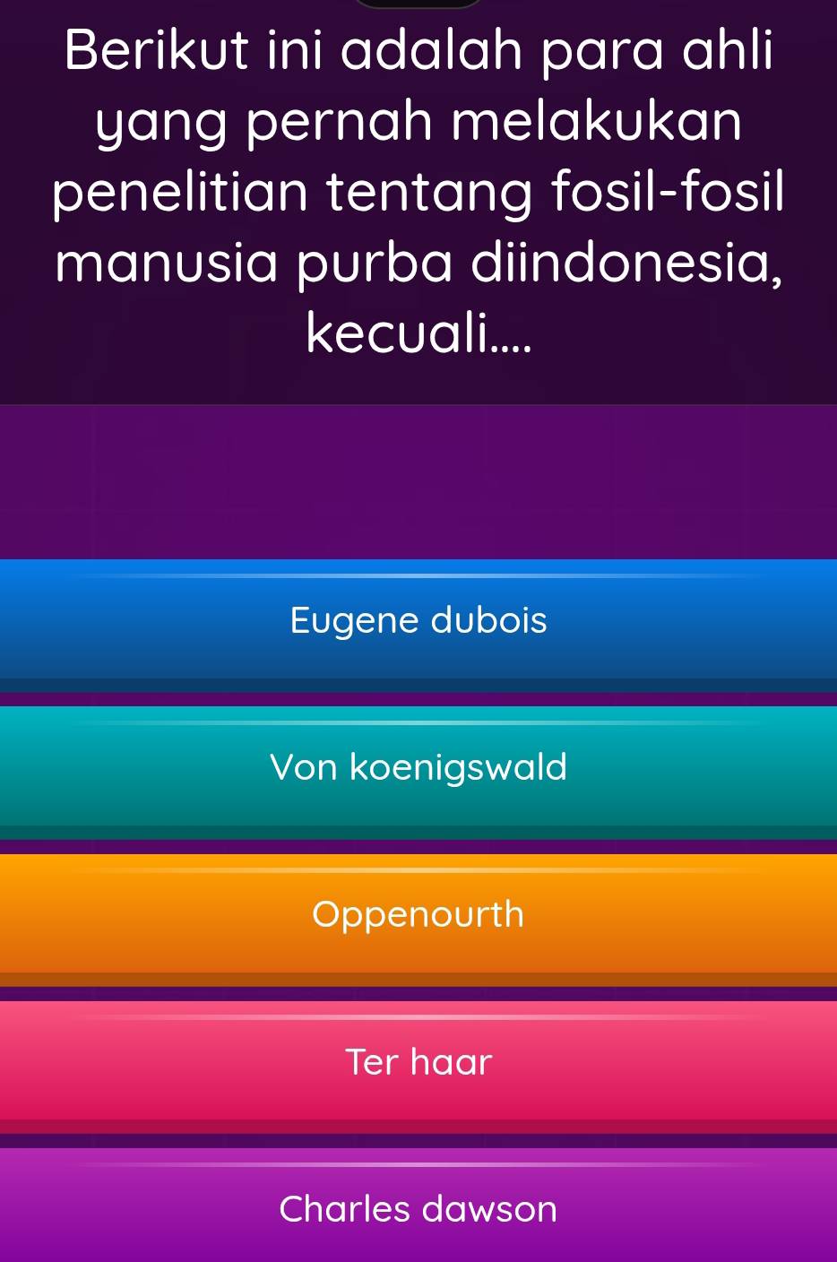 Berikut ini adalah para ahli
yang pernah melakukan
penelitian tentang fosil-fosil
manusia purba diindonesia,
kecuali....
Eugene dubois
Von koenigswald
Oppenourth
Ter haar
Charles dawson