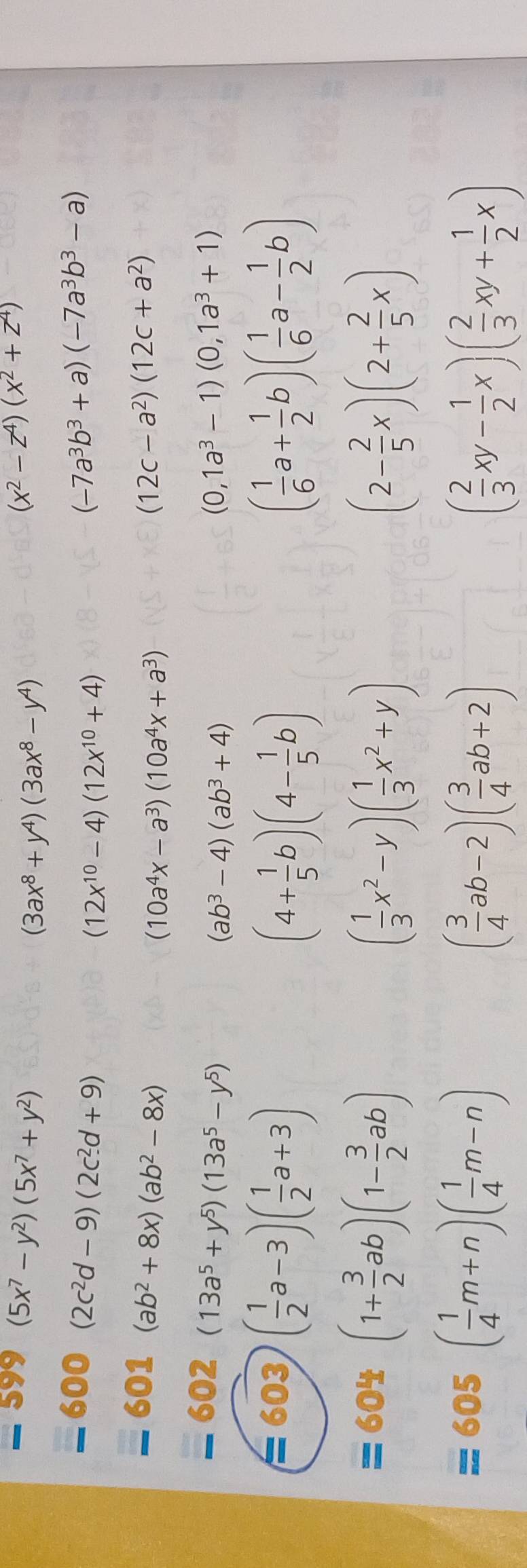 (5x^7-y^2)(5x^7+y^2)
(3ax^8+y^4)(3ax^8-y^4)
(x^2-z^4)(x^2+z^4)
600 (2c^2d-9)(2c^2d+9) (-7a^3b^3+a)(-7a^3b^3-a)
(12x^(10)-4)(12x^(10)+4)
601 (ab^2+8x)(ab^2-8x) (12c-a^2)(12c+a^2)
(10a^4x-a^3)(10a^4x+a^3)
602 (13a^5+y^5)(13a^5-y^5) (0,1a^3-1)(0,1a^3+1)
(ab^3-4)(ab^3+4)
603 ( 1/2 a-3)( 1/2 a+3) ( 1/6 a+ 1/2 b)( 1/6 a- 1/2 b)
(4+ 1/5 b)(4- 1/5 b)
= 604 (1+ 3/2 ab)(1- 3/2 ab)
( 1/3 x^2-y)( 1/3 x^2+y)
(2- 2/5 x)(2+ 2/5 x)
= 605( 1/4 m+n)( 1/4 m-n)
( 3/4 ab-2)( 3/4 ab+2)
( 2/3 xy- 1/2 x)( 2/3 xy+ 1/2 x)