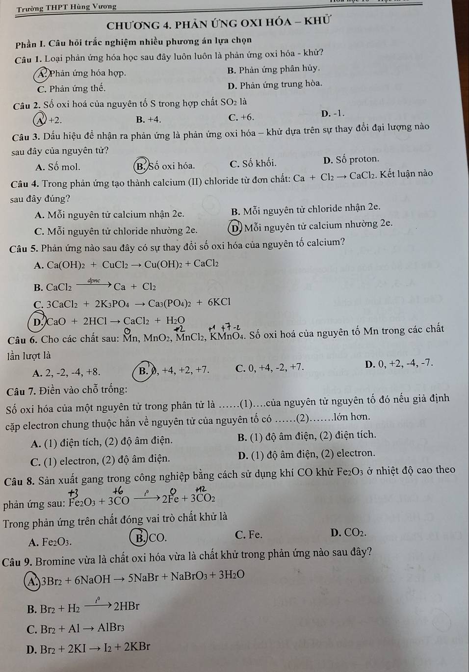 Trường THPT Hùng Vương
chương 4. phản ứng OXI hóa - khử
Phần I. Câu hỏi trắc nghiệm nhiều phương án lựa chọn
Câu 1. Loại phản ứng hóa học sau đây luôn luôn là phản ứng oxi hóa - khử?
A: Phản ứng hóa hợp. B. Phản ứng phân hủy.
C. Phản ứng thế. D. Phản ứng trung hòa.
Câu 2. Số oxi hoá của nguyên tố S trong hợp chất SO_2 là
A +2. B. +4. C. +6 D. -1.
Câầu 3. Dấu hiệu để nhận ra phản ứng là phản ứng oxi hóa - khử dựa trên sự thay đổi đại lượng nào
sau đây của nguyên tử?
A. Số mol. B. Số oxi hóa. C. Số khối. D. Số proton.
Câu 4. Trong phản ứng tạo thành calcium (II) chloride từ đơn chất: Ca+Cl_2to CaCl_2. Kết luận nào
sau đây đúng?
A. Mỗi nguyên tử calcium nhận 2e. B. Mỗi nguyên tử chloride nhận 2e.
C. Mỗi nguyên tử chloride nhường 2e. D. Mỗi nguyên tử calcium nhường 2e.
Câu 5. Phản ứng nào sau đây có sự thay đồi số oxi hóa của nguyên tố calcium?
A. Ca(OH)_2+CuCl_2to Cu(OH)_2+CaCl_2
B. CaCl_2xrightarrow dpncCa+Cl_2
C. 3CaCl_2+2K_3PO_4to Ca_3(PO_4)_2+6KCl
D. CaO+2HClto CaCl_2+H_2O
Câu 6. Cho các chất sau: Mn, MnO_2 MnCl₂, KMnO4. Số oxi hoá của nguyên tố Mn trong các chất
lần lượt là
A. 2, -2, -4, +8. B. 0, +4, +2, +7. C. 0, +4, -2, +7. D. 0, +2, -4, -7.
Câu 7. Điền vào chỗ trống:
Số oxi hóa của một nguyên tử trong phân tử là ..... (1)...của nguyên tử nguyên tố đó nếu giả định
cặp electron chung thuộc hằn về nguyên tử của nguyên tố có ….. .(2)……lớn hơn.
A. (1) điện tích, (2) độ âm điện. B. (1) độ âm điện, (2) điện tích.
C. (1) electron, (2) độ âm điện. D. (1) độ âm điện, (2) electron.
Câu 8. Sản xuất gang trong công nghiệp bằng cách sử dụng khí CO khử Fe_2O_3 ở nhiệt độ cao theo
phản ứng sau:
Trong phản ứng trên chất đóng vai trò chất khử là
A. Fe_2O_3. B.)CO. C. Fe.
D. CO_2.
Câu 9. Bromine vừa là chất oxi hóa vừa là chất khử trong phản ứng nào sau đây?
A 3Br_2+6NaOHto 5NaBr+NaBrO_3+3H_2O
B. Br_2+H_2xrightarrow i°2HBr
C. Br_2+Alto AlBr_3
D. Br_2+2KIto I_2+2KBr