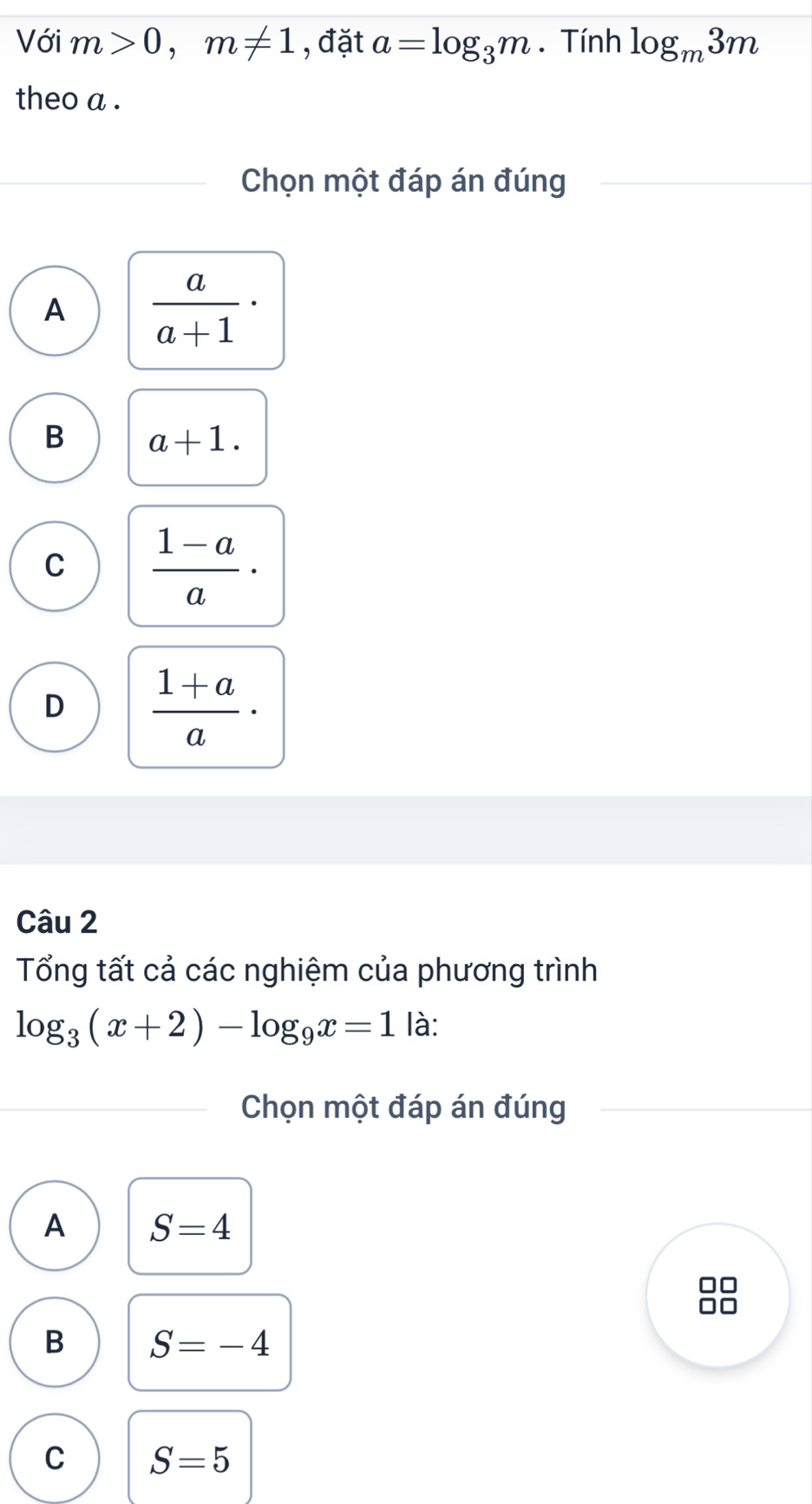 Với m>0, m!= 1 , đặt a=log _3m. Tính log _m3m
theo a .
Chọn một đáp án đúng
A  a/a+1 ·
B a+1.
C  (1-a)/a ·
D  (1+a)/a ·
Câu 2
Tổng tất cả các nghiệm của phương trình
log _3(x+2)-log _9x=1 là:
Chọn một đáp án đúng
A S=4
B S=-4
C S=5