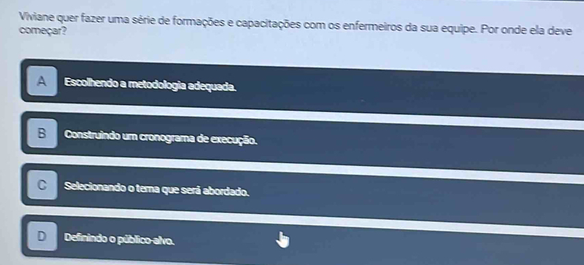 Viviane quer fazer uma série de formações e capacitações com os enfermeiros da sua equipe. Por onde ela deve
começar?
A Escolhendo a metodologia adequada.
B Construindo um cronograma de execução.
C Selecionando o tema que será abordado.
Definindo o público-alvo.