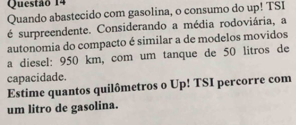 Quando abastecido com gasolina, o consumo do up! TSI 
é surpreendente. Considerando a média rodoviária, a 
autonomia do compacto é similar a de modelos movidos 
a diesel: 950 km, com um tanque de 50 litros de 
capacidade. 
Estime quantos quilômetros o Up! TSI percorre com 
um litro de gasolina.