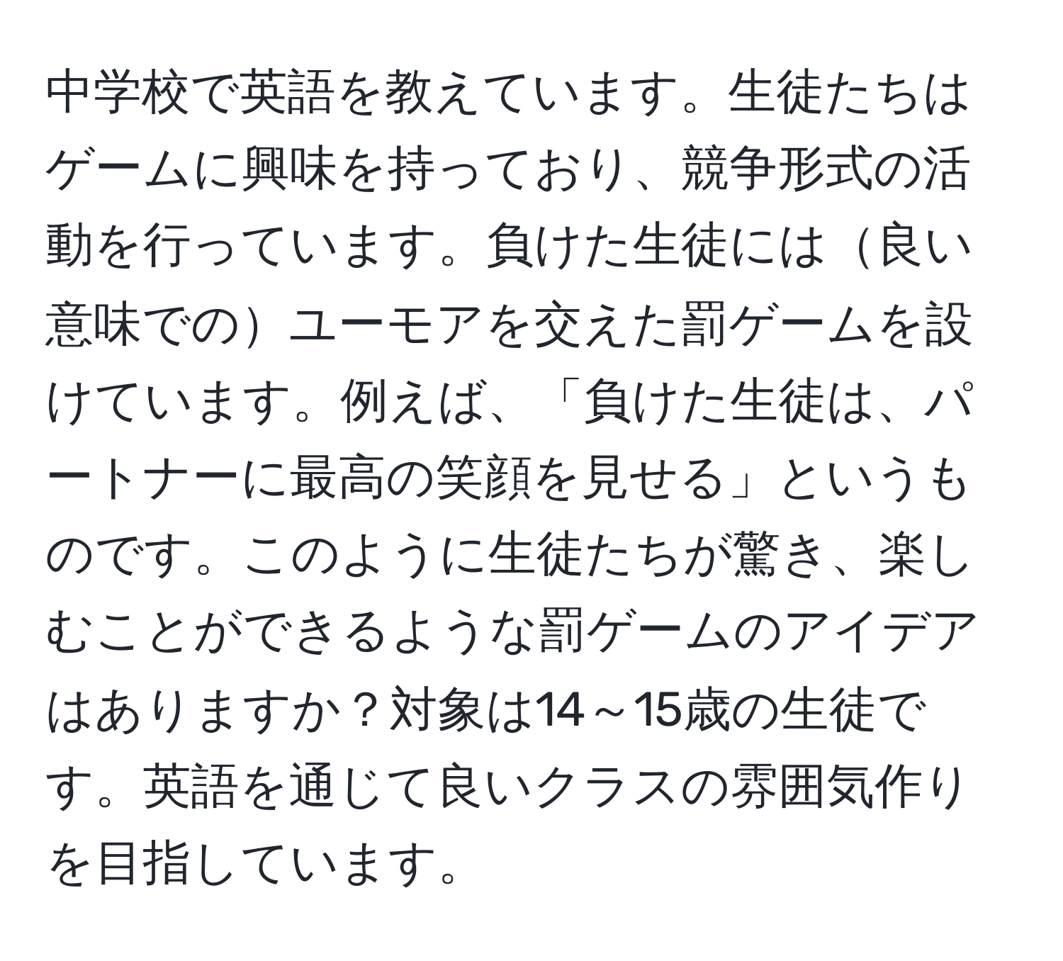 中学校で英語を教えています。生徒たちはゲームに興味を持っており、競争形式の活動を行っています。負けた生徒には良い意味でのユーモアを交えた罰ゲームを設けています。例えば、「負けた生徒は、パートナーに最高の笑顔を見せる」というものです。このように生徒たちが驚き、楽しむことができるような罰ゲームのアイデアはありますか？対象は14～15歳の生徒です。英語を通じて良いクラスの雰囲気作りを目指しています。