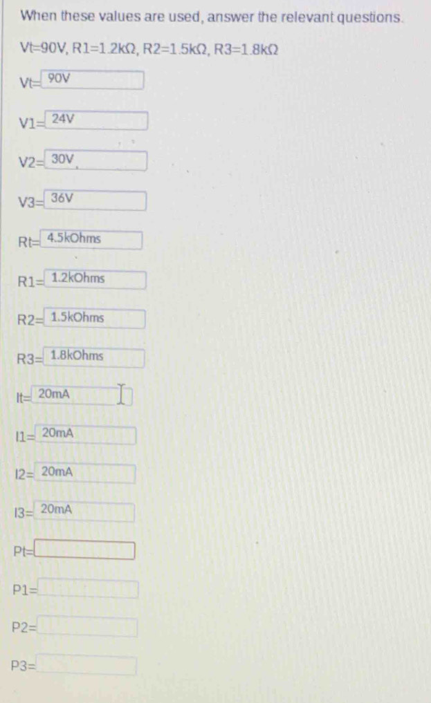 When these values are used, answer the relevant questions.
Vt=90V, R1=1.2kOmega , R2=1.5kOmega , R3=1.8kOmega
Vt=□ 90V
V1=24V
V2=30V,
V3=□ 36V
Rt= 4.5kOhms
R1= 1.2kOhms
R2=1.5kohms
R3=1.8kOhms
It=20mA □
I1=20mA □
12=20mA □
I3=20mA
Pt=□
P1=□
P2=□
P3=□