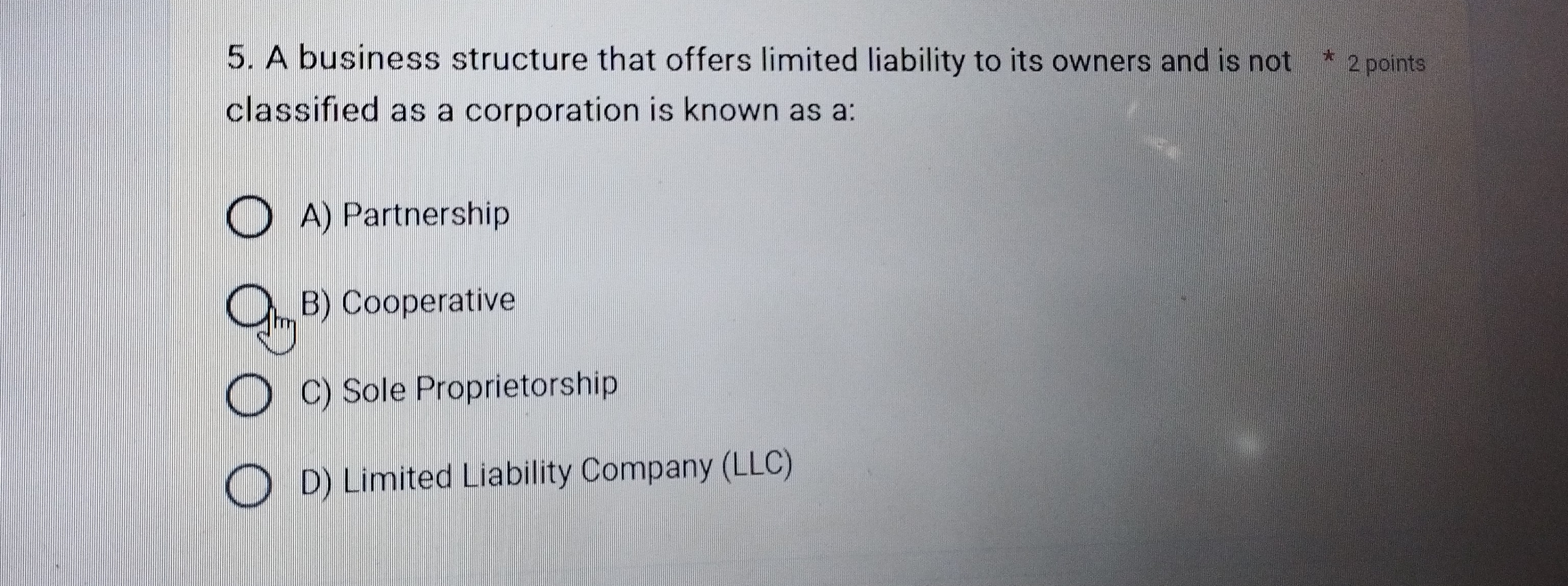 A business structure that offers limited liability to its owners and is not * 2 points
classified as a corporation is known as a:
A) Partnership
B) Cooperative
C) Sole Proprietorship
D) Limited Liability Company (LLC)