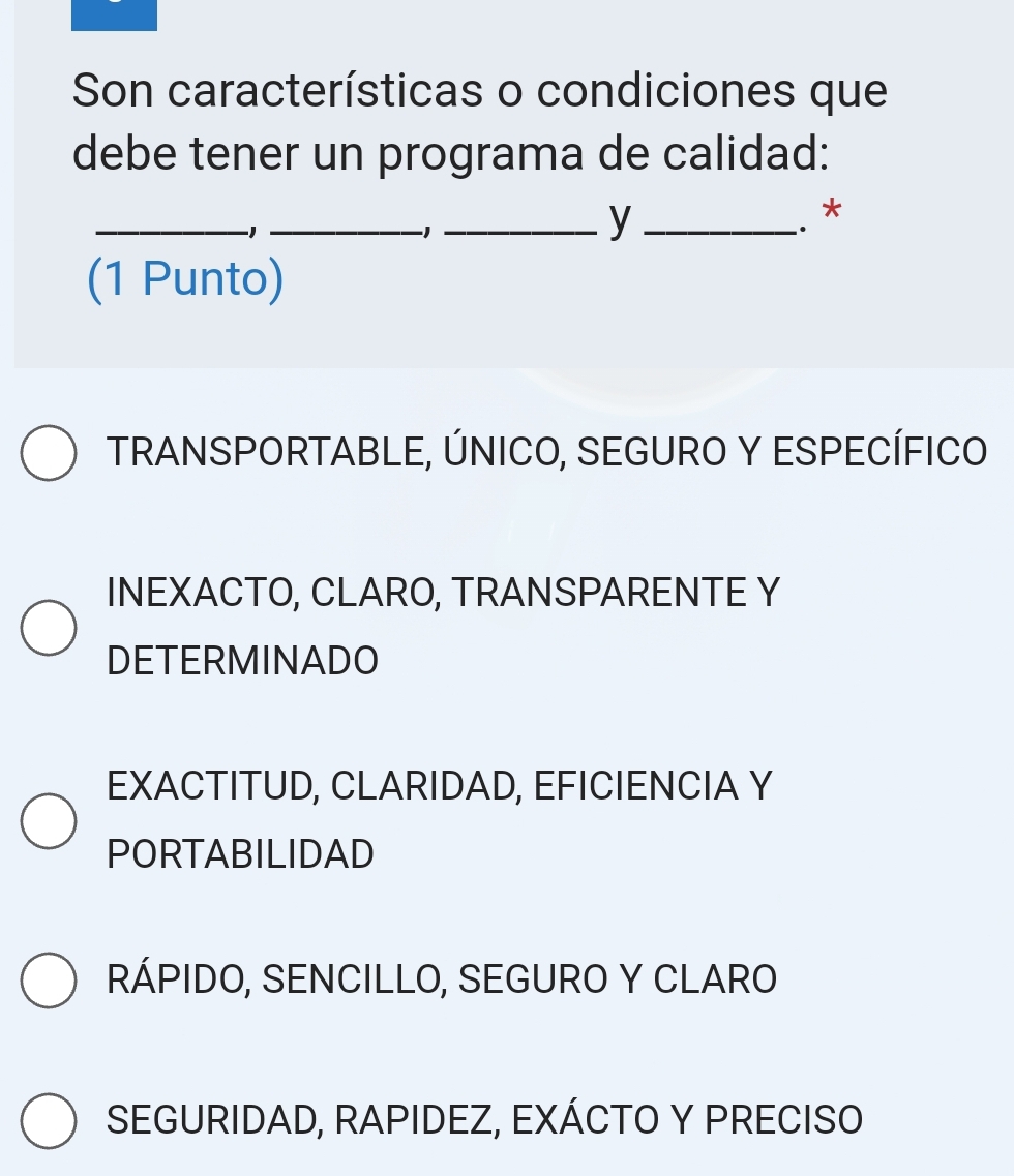 Son características o condiciones que
debe tener un programa de calidad:
_
-1
_
__y
.*
(1 Punto)
TRANSPORTABLE, ÚNICO, SEGURO Y ESPECÍFICO
INEXACTO, CLARO, TRANSPARENTE Y
DETERMINADO
EXACTITUD, CLARIDAD, EFICIENCIA Y
PORTABILIDAD
RÁPIDO, SENCILLO, SEGURO Y CLARO
SEGURIDAD, RAPIDEZ, EXÁCTO Y PRECISO