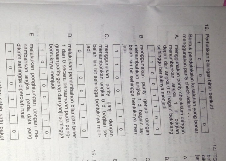 1erikut! 14. TO
bel
dik
Bentuk pendeteksian k jar
menggunakan parity check adalah . .
A. menggunakan parity checksum dengan A.
menambahkan angka 1 di bagian
depan dan angka 0 di bagian belakang
jadi
B.
B. menggunakan parity gen C
menambahkan angka 1 di bagian se-
belah kiri bit sehingga bentuknya men- D
C. menggunakan parity ganjil dengan
menambahkan angka 0 di bagian se-
belah kiri bit sehingga bentuknya men-
15.
D. melakukan penambahan bilangan bine
1 dan 0 secara bersamaan pada peng-
gunaan parity genap dan ganjil sehingga
enjadi
E. melakukan penghitungan dengan me-
nambahkan angka 1 pada data yang
peroleh hasil
salah satu paket