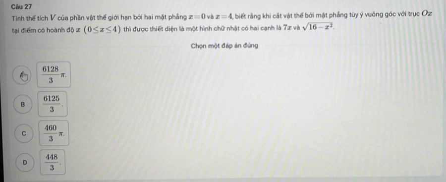 Tính thế tích V của phần vật thể giới hạn bởi hai mặt phầng x=0 và x=4 , biết rằng khi cắt vật thể bởi mặt phầng tùy ý vuông góc với trục Ox
tại điểm có hoành độ x (0≤ x≤ 4) thì được thiết diện là một hình chữ nhật có hai cạnh là 7x và sqrt(16-x^2). 
Chọn một đáp án đúng
 6128/3 π.
B  6125/3 .
C  460/3 π.
D  448/3 .