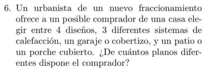 Un urbanista de un nuevo fraccionamiento 
ofrece a un posible comprador de una casa ele- 
gir entre 4 diseños, 3 diferentes sistemas de 
calefacción, un garaje o cobertizo, y un patio o 
un porche cubierto. ¿De cuántos planos difer- 
entes dispone el comprador?