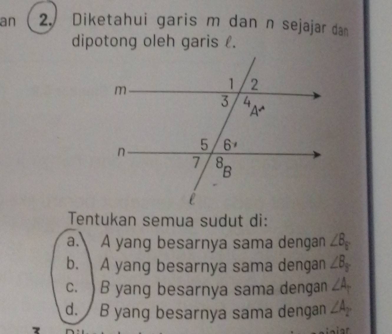 an 2./ Diketahui garis m dan n sejajar dan
dipotong oleh garis .
Tentukan semua sudut di:
a. A yang besarnya sama dengan ∠ B_5°
b. A yang besarnya sama dengan ∠ B_y
c. )B yang besarnya sama dengan ∠ A_1
d. / B yang besarnya sama dengan ∠ A2
1