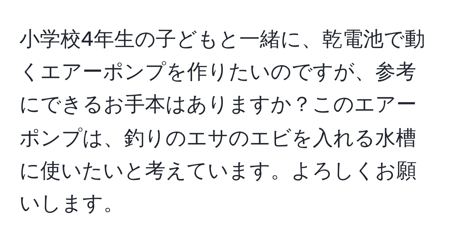 小学校4年生の子どもと一緒に、乾電池で動くエアーポンプを作りたいのですが、参考にできるお手本はありますか？このエアーポンプは、釣りのエサのエビを入れる水槽に使いたいと考えています。よろしくお願いします。