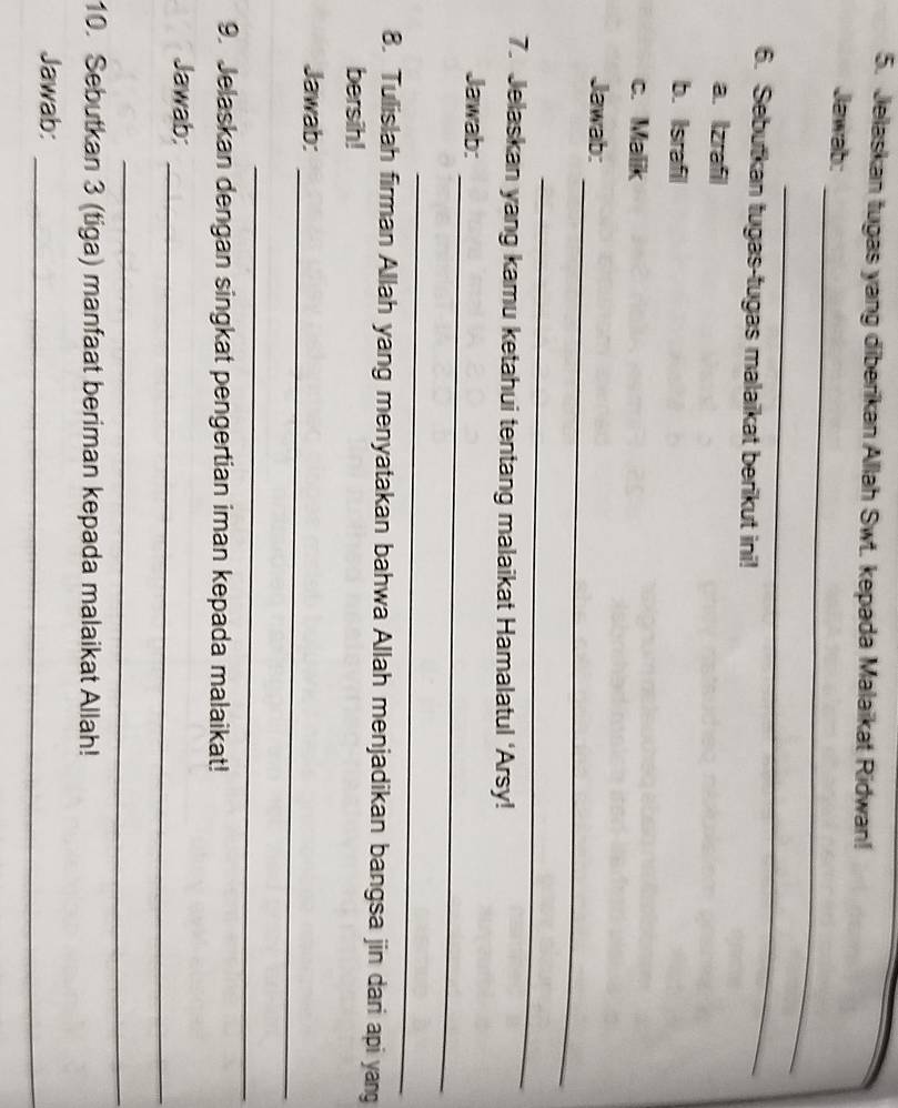 Jelaskan tugas yang diberikan Allah Swt. kepada Malaikat Ridwan! 
_ 
Jawab: 
_ 
6. Sebutkan tugas-tugas malaikat berikut ini! 
a. Izrafil 
b. Israfil 
c. Malik 
_ 
Jawab: 
_ 
7. Jelaskan yang kamu ketahui tentang malaikat Hamalatul ‘Arsy! 
_ 
Jawab: 
_ 
8. Tulislah firman Allah yang menyatakan bahwa Allah menjadikan bangsa jin dari api yang 
bersih! 
_ 
Jawab: 
_ 
9. Jelaskan dengan singkat pengertian iman kepada malaikat! 
_ 
Jawab: 
_ 
10. Sebutkan 3 (tiga) manfaat beriman kepada malaikat Allah! 
Jawab: 
_