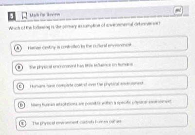 for Rleview
Which of the following is the primary assumption of environmental determinism?
(A) Human destiny is controlled by the cultural environment
n The physical endranment has little influence on humans
Humans have complete control over the physical envirunment.
D) Many human adaptations are possible withh a specific physacal envronment
The physical emronment controts human culture