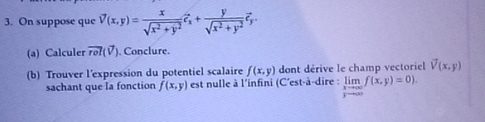 On suppose que vector V(x,y)= x/sqrt(x^2+y^2)  hat e_x+ y/sqrt(x^2+y^2) vector e_y. 
(a) Calculer vector rol(vector V). Conclure. 
(b) Trouver l'expression du potentiel scalaire f(x,y) dont dérive le champ vectoriel vector V(x,y)
sachant que la fonction f(x,y) est nulle à l'infini (C'est-à-dire : limlimits _xto ∈fty f(x,y)=0).