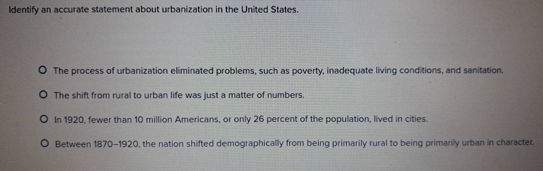 Identify an accurate statement about urbanization in the United States.
The process of urbanization eliminated problems, such as poverty, inadequate living conditions, and sanitation.
The shift from rural to urban life was just a matter of numbers.
In 1920, fewer than 10 million Americans, or only 26 percent of the population, lived in cities.
Between 1870-1920, the nation shifted demographically from being primarily rural to being primarily urban in character.