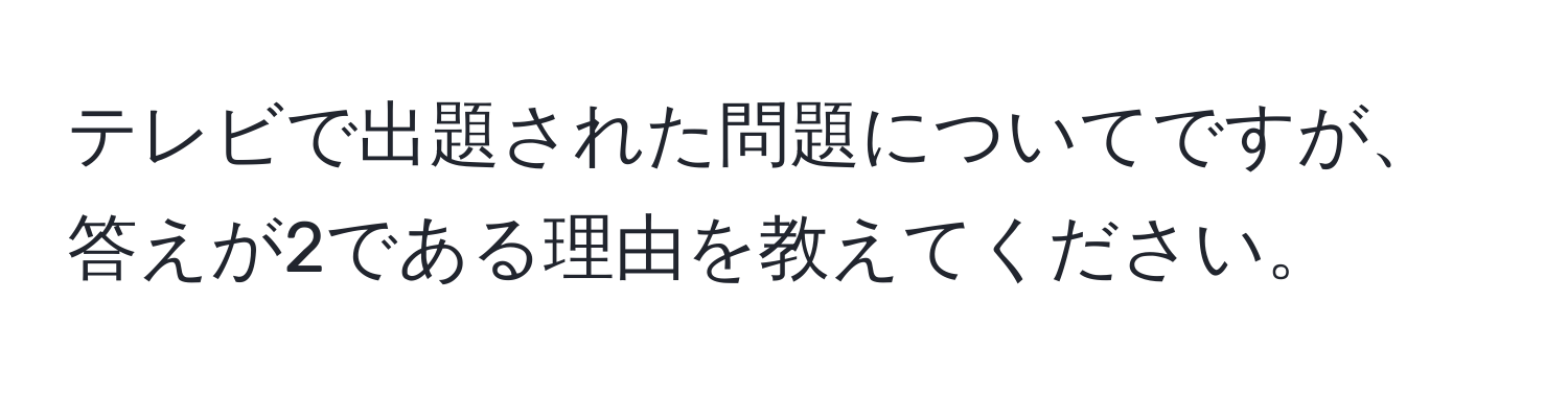 テレビで出題された問題についてですが、答えが2である理由を教えてください。