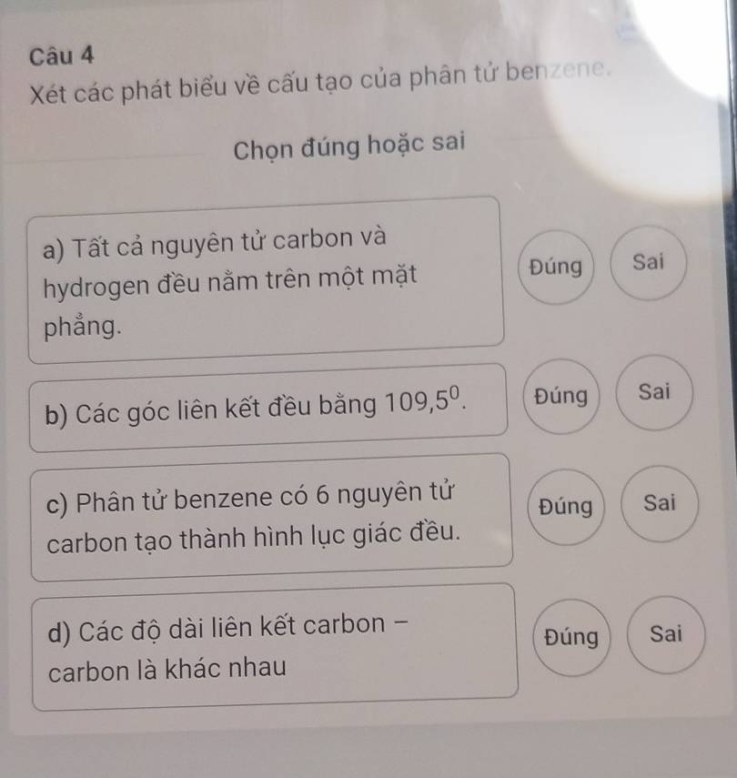 Xét các phát biểu về cấu tạo của phân tử benzene. 
Chọn đúng hoặc sai 
a) Tất cả nguyên tử carbon và 
hydrogen đều nằm trên một mặt 
Đúng Sai 
phẳng. 
b) Các góc liên kết đều bằng 109, 5^0. Đúng Sai 
c) Phân tử benzene có 6 nguyên tử Đúng Sai 
carbon tạo thành hình lục giác đều. 
d) Các độ dài liên kết carbon - Sai 
Đúng 
carbon là khác nhau