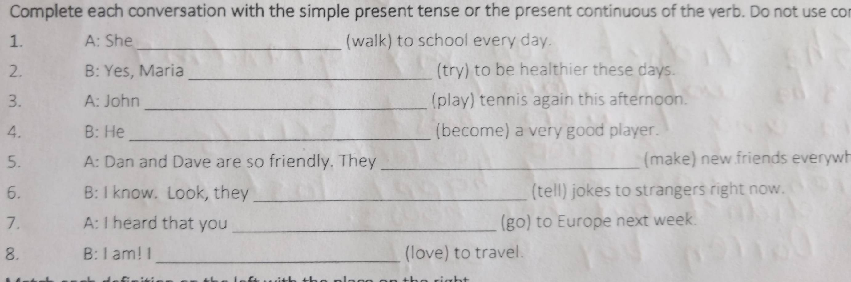 Complete each conversation with the simple present tense or the present continuous of the yerb. Do not use cor 
1. A: She _(walk) to school every day. 
2. B: Yes, Maria _(try) to be healthier these days. 
3. A: John _(play) tennis again this afternoon. 
4. B: He (become) a very good player. 
5. A: Dan and Dave are so friendly. They _(make) new friends everywh 
6. B: I know. Look, they _(tell) jokes to strangers right now. 
7. A: I heard that you _(go) to Europe next week. 
8. B: I am! I_ (love) to travel.