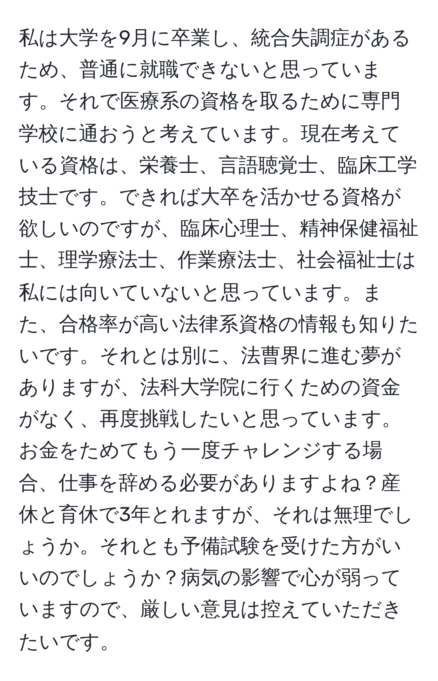 私は大学を9月に卒業し、統合失調症があるため、普通に就職できないと思っています。それで医療系の資格を取るために専門学校に通おうと考えています。現在考えている資格は、栄養士、言語聴覚士、臨床工学技士です。できれば大卒を活かせる資格が欲しいのですが、臨床心理士、精神保健福祉士、理学療法士、作業療法士、社会福祉士は私には向いていないと思っています。また、合格率が高い法律系資格の情報も知りたいです。それとは別に、法曹界に進む夢がありますが、法科大学院に行くための資金がなく、再度挑戦したいと思っています。お金をためてもう一度チャレンジする場合、仕事を辞める必要がありますよね？産休と育休で3年とれますが、それは無理でしょうか。それとも予備試験を受けた方がいいのでしょうか？病気の影響で心が弱っていますので、厳しい意見は控えていただきたいです。