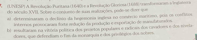 (UNESP) A Revolução Puritana (1640) e a Revolução Gloriosa (1688) transformaram a Inglaterra
do século XVII. Sobre o conjunto de suas realizações, pode-se dizer que
a) determinaram o declínio da hegemonia inglesa no comércio marítimo, pois os conflitos
internos provocaram forte redução da produção e exportação de manufaturados.
b) resultaram na vitória política dos projetos populares e radicais dos cavadores e dos nivela-
dores, que defendiam o fim da monarquia e dos privilégios dos nobres.