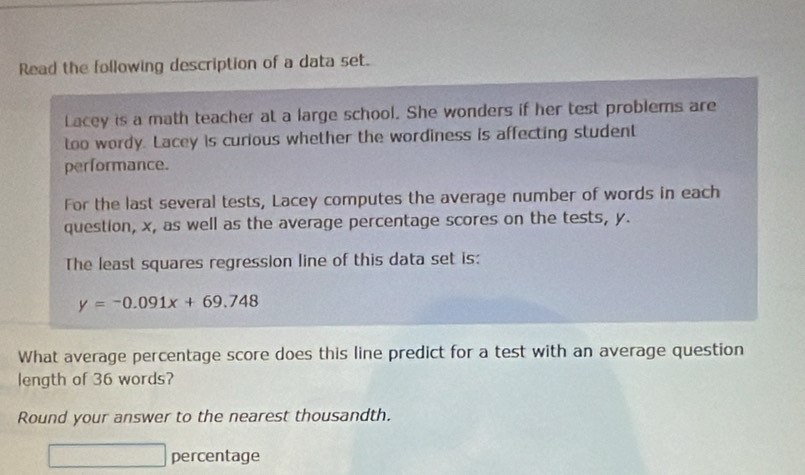 Read the following description of a data set. 
Lacey is a math teacher at a large school. She wonders if her test problems are 
too wordy. Lacey is curious whether the wordiness is affecting student 
performance. 
For the last several tests, Lacey computes the average number of words in each 
question, x, as well as the average percentage scores on the tests, y. 
The least squares regression line of this data set is:
y=-0.091x+69.748
What average percentage score does this line predict for a test with an average question 
length of 36 words? 
Round your answer to the nearest thousandth. 
□ percentage