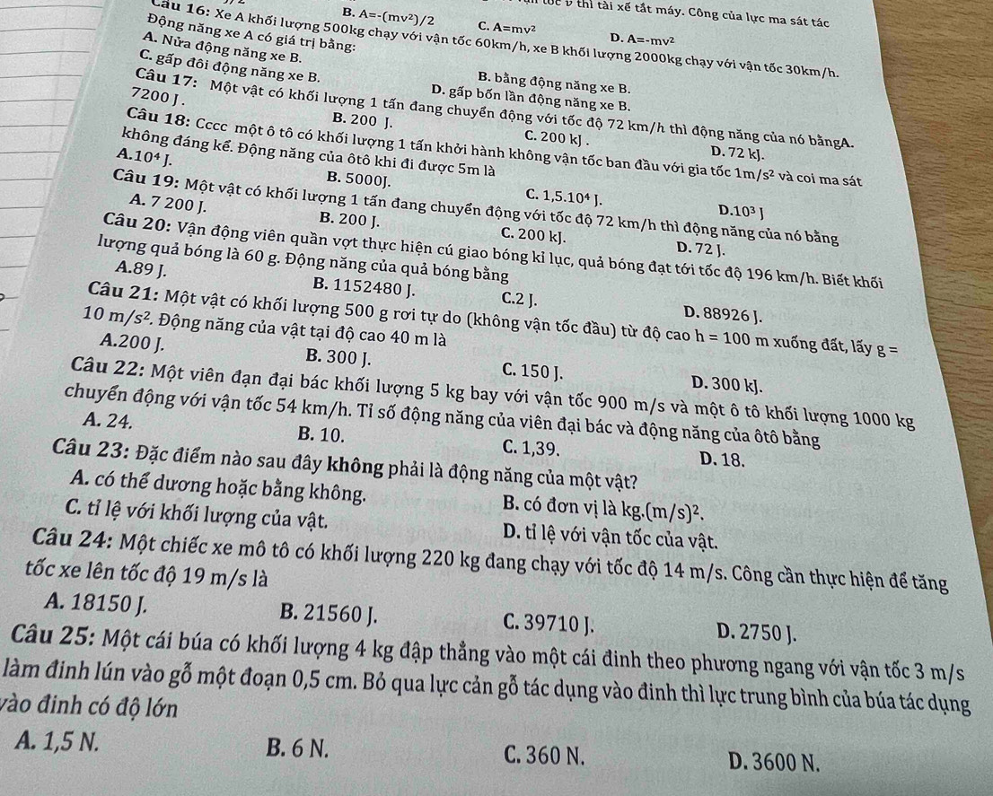 * 6 tắt máy. Công của lực ma sát tác
B. A=-(mv^2)/2 C. A=mv^2 D. A=-mv^2
Động năng xe A có giá trị bằng:
Cầu 16: Xe A khối lượng 500kg chạy với vận tốc 60km/h, xe B khối lượng 2000kg chạy với vận tốc 30km/h.
A. Nửa động năng xe B.
C. gấp đôi động năng xe B. D. gấp bốn lần động năng xe B.
B. bằng động năng xe B.
7200 J .
Câu 17: Một vật có khối lượng 1 tấn đang chuyển động với tốc độ 72 km/h thì động năng của nó bằngA.
B. 200 J. C. 200 kJ . D. 72 kJ.
Câu 18: Cccc một ô tô có khối lượng 1 tấn khởi hành không vận tốc ban đầu với gia tốc 1m /s^2 và coi ma sát
không đáng kể. Động năng của ôtô khi đi được 5m là
A. 10^4J.
B. 5000J. 1,5.10^4J. D. 10^3J
C.
Câu 19: Một vật có khối lượng 1 tấn đang chuyển động với tốc độ 72 km/h thì động năng của nó bằng
A. 7 200 J. B. 200 J. C. 200 kJ. D. 72 J.
Câu 20: Vận động viên quần vợt thực hiện cú giao bóng kỉ lục, quả bóng đạt tới tốc độ 196 km/h. Biết khối
lượng quả bóng là 60 g. Động năng của quả bóng bằng
A.89 J. B. 1152480 J. C.2 J. D. 88926 J.
Câu 21: Một vật có khối lượng 500 g rơi tự do (không vận tốc đầu) từ độ cao h=100 m xuống đất, lấy g=
10m/s^2. Động năng của vật tại độ cao 40 m là
A.200 J. B. 300 J. C. 150 J. D. 300 kJ.
Câu 22: Một viên đạn đại bác khối lượng 5 kg bay với vận tốc 900 m/s và một ô tô khối lượng 1000 kg
chuyến động với vận tốc 54 km/h. Tỉ số động năng của viên đại bác và động năng của ôtô bằng
A. 24. B. 10. C. 1,39. D. 18.
Câu 23: Đặc điểm nào sau đây không phải là động năng của một vật?
A. có thể dương hoặc bằng không. B. có đơn vị là kg,(m/s)^2.
C. tỉ lệ với khối lượng của vật. D. tỉ lệ với vận tốc của vật.
Câu 24: Một chiếc xe mô tô có khối lượng 220 kg đang chạy với tốc độ 14 m/s. Công cần thực hiện để tăng
tốc xe lên tốc độ 19 m/s là
A. 18150 J. B. 21560 J. C. 39710 J. D. 2750 J.
Câu 25: Một cái búa có khối lượng 4 kg đập thẳng vào một cái đinh theo phương ngang với vận tốc 3 m/s
làm đinh lún vào gỗ một đoạn 0,5 cm. Bỏ qua lực cản gỗ tác dụng vào đinh thì lực trung bình của búa tác dụng
vào đinh có độ lớn
A. 1,5 N. B. 6 N. C. 360 N. D. 3600 N.