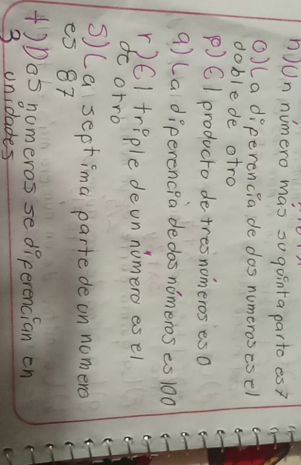 nJUn numero mas sugointa parto es?
O)La diperencia de dos numeroscoel
doblede atro
P)C1 producto de tresnomeros esO
q) (a diperencpa dedos nomeros es 100
r)6I triple deon nomero esel
de otro
s) (a septima parte de on nomero
es 87
+)De5 nomeros se diferencian on
3 unidades