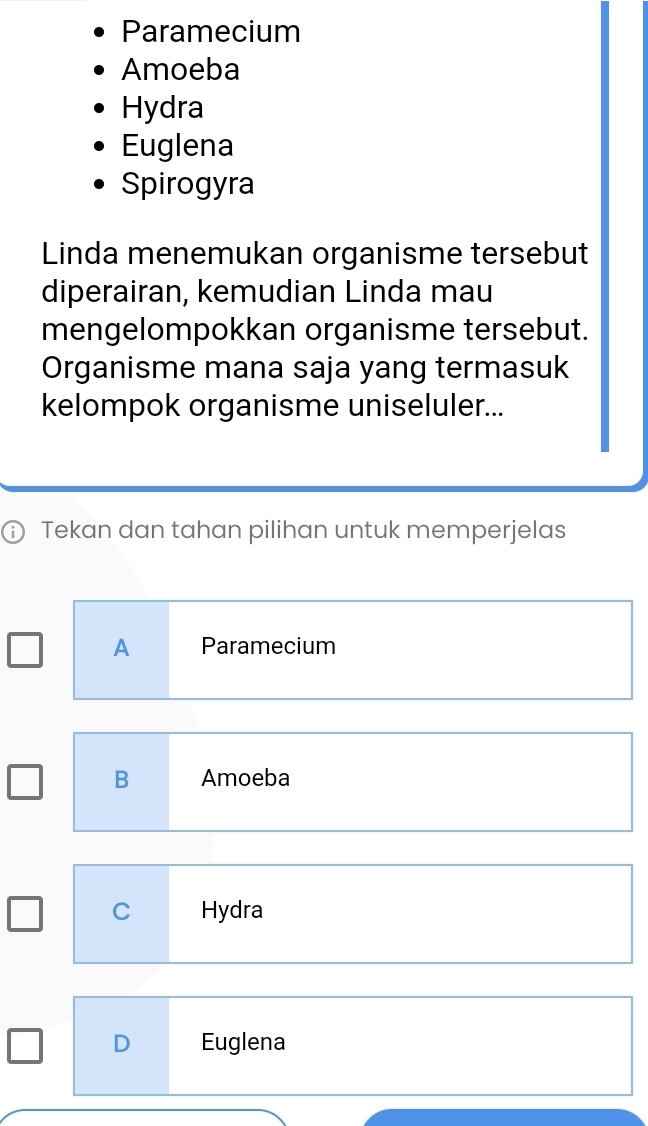 Paramecium
Amoeba
Hydra
Euglena
Spirogyra
Linda menemukan organisme tersebut
diperairan, kemudian Linda mau
mengelompokkan organisme tersebut.
Organisme mana saja yang termasuk
kelompok organisme uniseluler...
ⓘ Tekan dan tahan pilihan untuk memperjelas
A Paramecium
B Amoeba
C Hydra
D Euglena