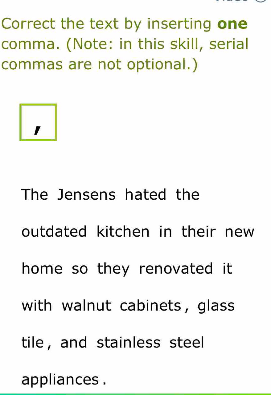 Correct the text by inserting one 
comma. (Note: in this skill, serial 
commas are not optional.) 
The Jensens hated the 
outdated kitchen in their new 
home so they renovated it 
with walnut cabinets， glass 
tile ， and stainless steel 
appliances .