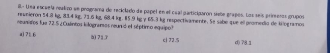 8.- Una escuela realizo un programa de reciclado de papel en el cual participaron siete grupos. Los seis primeros grupos
reunieron 54.8 kg, 83.4 kg, 71.6 kg, 68.4 kg, 85.9 kg y 65.3 kg respectivamente. Se sabe que el promedio de kilogramos
reunidos fue 72.5 ¿Cuántos kilogramos reunió el séptimo equipo?
a) 71.6 b) 71.7 c) 72.5 d) 78.1