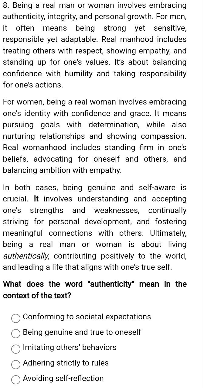 Being a real man or woman involves embracing
authenticity, integrity, and personal growth. For men,
it often means being strong yet sensitive,
responsible yet adaptable. Real manhood includes
treating others with respect, showing empathy, and
standing up for one's values. It's about balancing
confidence with humility and taking responsibility
for one's actions.
For women, being a real woman involves embracing
one's identity with confidence and grace. It means
pursuing goals with determination, while also
nurturing relationships and showing compassion.
Real womanhood includes standing firm in one's
beliefs, advocating for oneself and others, and
balancing ambition with empathy.
In both cases, being genuine and self-aware is
crucial. It involves understanding and accepting
one's strengths and weaknesses, continually
striving for personal development, and fostering
meaningful connections with others. Ultimately,
being a real man or woman is about living 
authentically, contributing positively to the world,
and leading a life that aligns with one's true self.
What does the word "authenticity" mean in the
context of the text?
Conforming to societal expectations
Being genuine and true to oneself
Imitating others' behaviors
Adhering strictly to rules
Avoiding self-reflection