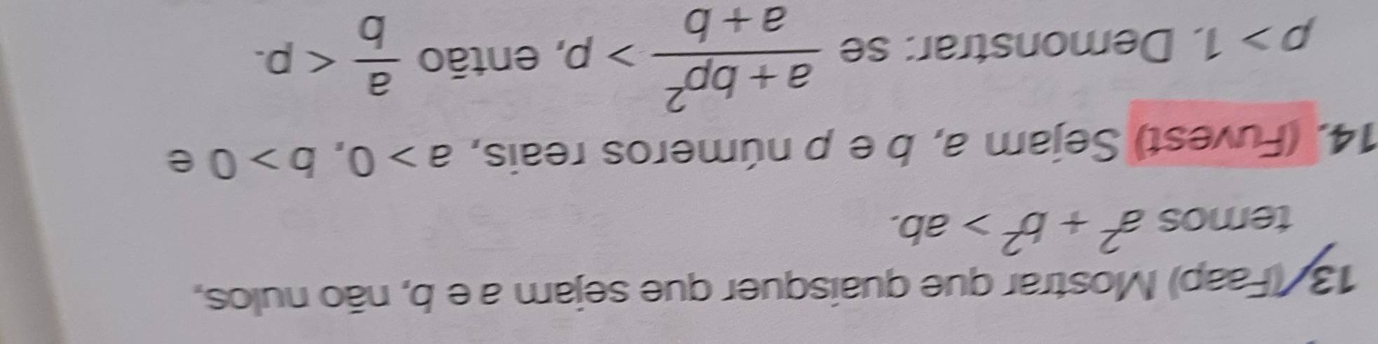 13/ (Faap) Mostrar que quaisquer que sejam a e b, não nulos, 
temos a^2+b^2>ab. 
14. (Fuvest) Sejam a, b e p números reais, a>0, b>0 e
p>1. Demonstrar: se  (a+bp^2)/a+b >p, , então  a/b  .