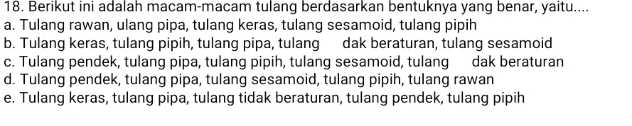 Berikut ini adalah macam-macam tulang berdasarkan bentuknya yang benar, yaitu....
a. Tulang rawan, ulang pipa, tulang keras, tulang sesamoid, tulang pipih
b. Tulang keras, tulang pipih, tulang pipa, tulang dak beraturan, tulang sesamoid
c. Tulang pendek, tulang pipa, tulang pipih, tulang sesamoid, tulang dak beraturan
d. Tulang pendek, tulang pipa, tulang sesamoid, tulang pipih, tulang rawan
e. Tulang keras, tulang pipa, tulang tidak beraturan, tulang pendek, tulang pipih