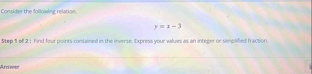 Consider the following relation.
y=x-3
Step 1 of 2 : Find four points contained in the inverse. Express your values as an integer or simplified fraction. 
Answer