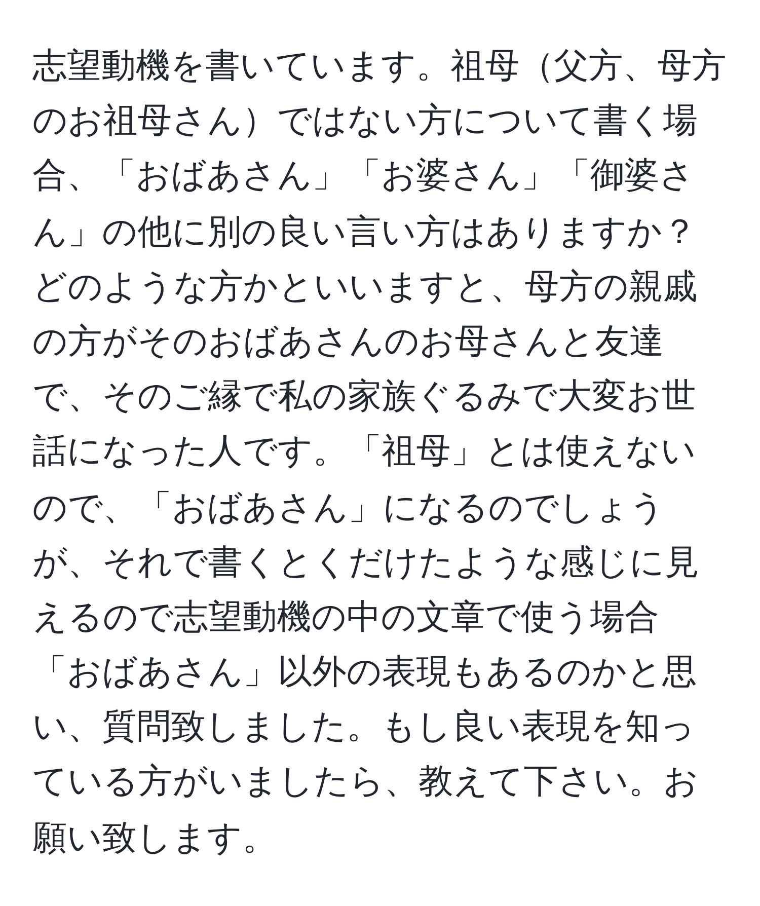 志望動機を書いています。祖母父方、母方のお祖母さんではない方について書く場合、「おばあさん」「お婆さん」「御婆さん」の他に別の良い言い方はありますか？どのような方かといいますと、母方の親戚の方がそのおばあさんのお母さんと友達で、そのご縁で私の家族ぐるみで大変お世話になった人です。「祖母」とは使えないので、「おばあさん」になるのでしょうが、それで書くとくだけたような感じに見えるので志望動機の中の文章で使う場合「おばあさん」以外の表現もあるのかと思い、質問致しました。もし良い表現を知っている方がいましたら、教えて下さい。お願い致します。