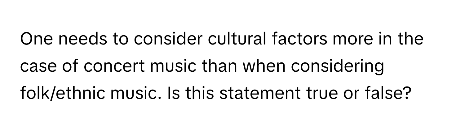 One needs to consider cultural factors more in the case of concert music than when considering folk/ethnic music. Is this statement true or false?