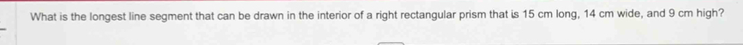 What is the longest line segment that can be drawn in the interior of a right rectangular prism that is 15 cm long, 14 cm wide, and 9 cm high?