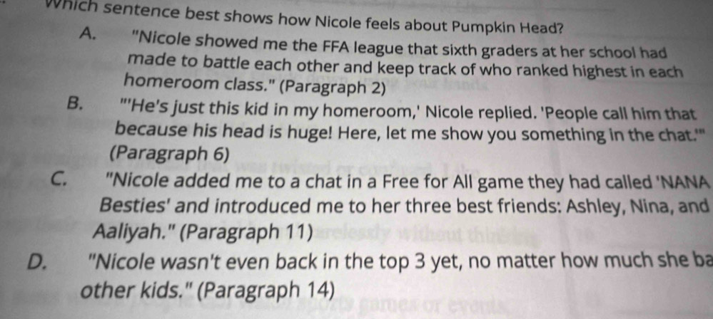 Which sentence best shows how Nicole feels about Pumpkin Head?
A. "Nicole showed me the FFA league that sixth graders at her school had
made to battle each other and keep track of who ranked highest in each
homeroom class." (Paragraph 2)
B. "'He's just this kid in my homeroom,' Nicole replied. 'People call him that
because his head is huge! Here, let me show you something in the chat.'"
(Paragraph 6)
C. "Nicole added me to a chat in a Free for All game they had called 'NANA
Besties' and introduced me to her three best friends: Ashley, Nina, and
Aaliyah." (Paragraph 11)
D. "Nicole wasn't even back in the top 3 yet, no matter how much she ba
other kids." (Paragraph 14)