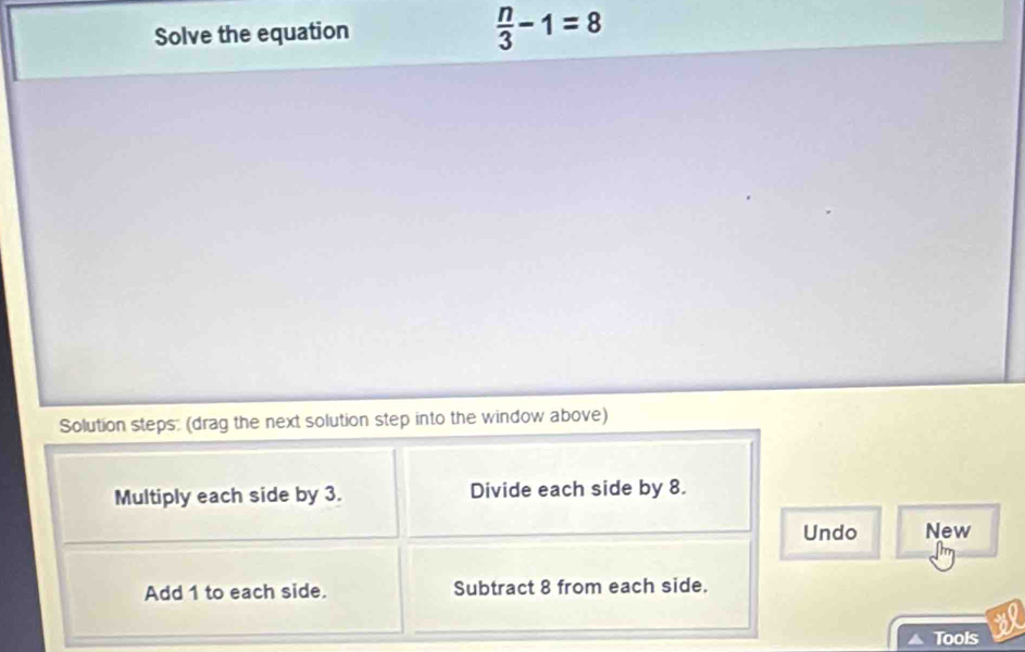 Solve the equation  n/3 -1=8
Solution steps: (drag the next solution step into the window above) 
Multiply each side by 3. Divide each side by 8. 
Undo New 
Add 1 to each side. Subtract 8 from each side. 
Tools