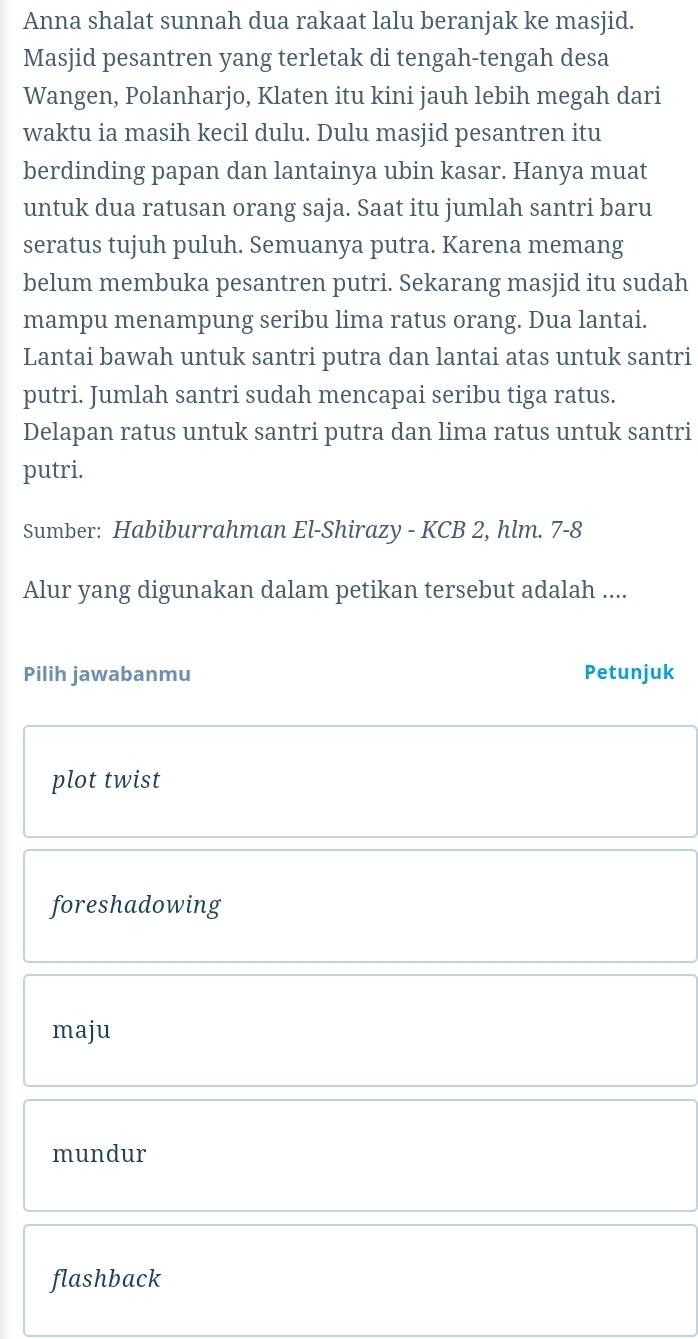 Anna shalat sunnah dua rakaat lalu beranjak ke masjid.
Masjid pesantren yang terletak di tengah-tengah desa
Wangen, Polanharjo, Klaten itu kini jauh lebih megah dari
waktu ia masih kecil dulu. Dulu masjid pesantren itu
berdinding papan dan lantainya ubin kasar. Hanya muat
untuk dua ratusan orang saja. Saat itu jumlah santri baru
seratus tujuh puluh. Semuanya putra. Karena memang
belum membuka pesantren putri. Sekarang masjid itu sudah
mampu menampung seribu lima ratus orang. Dua lantai.
Lantai bawah untuk santri putra dan lantai atas untuk santri
putri. Jumlah santri sudah mencapai seribu tiga ratus.
Delapan ratus untuk santri putra dan lima ratus untuk santri
putri.
Sumber: Habiburrahman El-Shirazy - KCB 2, hlm. /· -8
Alur yang digunakan dalam petikan tersebut adalah ....
Pilih jawabanmu Petunjuk
plot twist
foreshadowing
maju
mundur
flashback