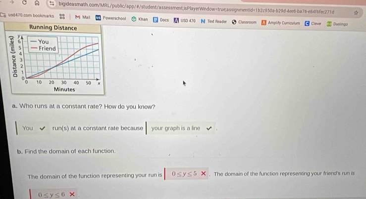 usd470 com bookmarks 8 Mi Mail Powerschool Khan Docs USD 470 IN Text Reader Classroom Amplify Curriculum Clever Duolingo 
a. Who runs at a constant rate? How do you know? 
You run(s) at a constant rate because your graph is a line 
b. Find the domain of each function. 
The domain of the function representing your run is 0≤ y≤ 5x. The domain of the function representing your friend's run is
0≤ y≤ 6 *