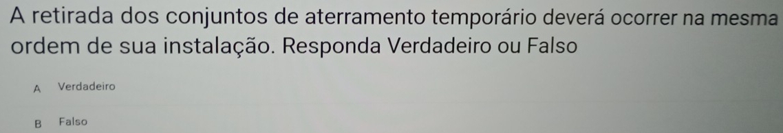 A retirada dos conjuntos de aterramento temporário deverá ocorrer na mesma
ordem de sua instalação. Responda Verdadeiro ou Falso
A Verdadeiro
B Falso